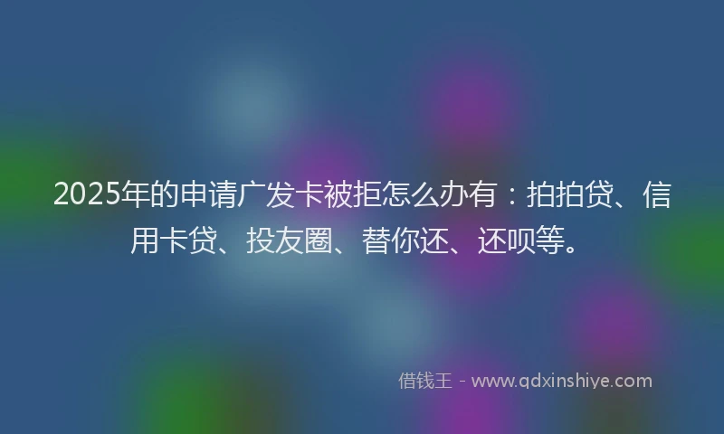 2025年的申请广发卡被拒怎么办有：拍拍贷、信用卡贷、投友圈、替你还、还呗等。