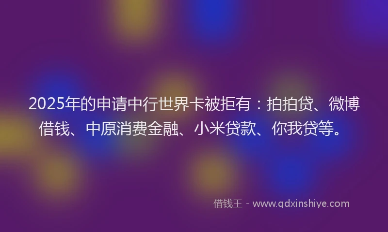2025年的申请中行世界卡被拒有：拍拍贷、微博借钱、中原消费金融、小米贷款、你我贷等。