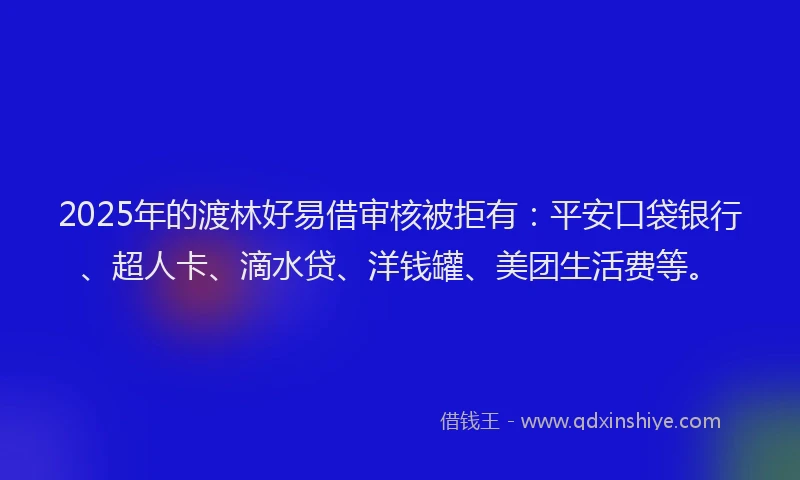 2025年的渡林好易借审核被拒有：平安口袋银行、超人卡、滴水贷、洋钱罐、美团生活费等。
