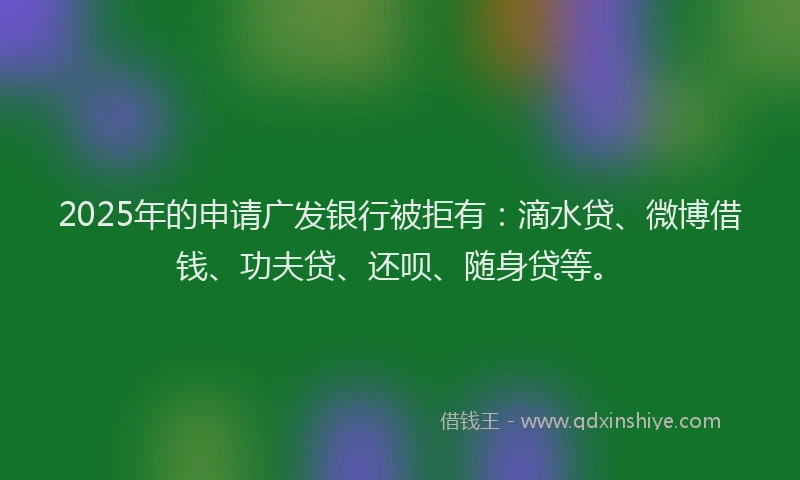 2025年的申请广发银行被拒有：滴水贷、微博借钱、功夫贷、还呗、随身贷等。