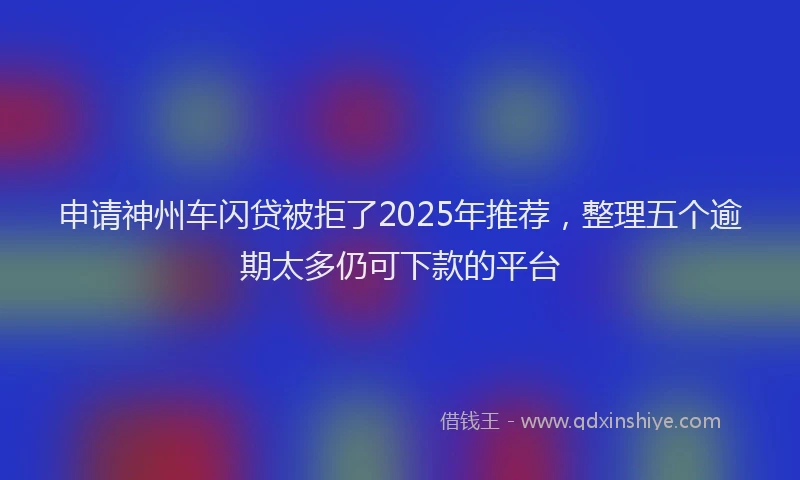 申请神州车闪贷被拒了2025年推荐，整理五个逾期太多仍可下款的平台