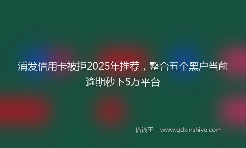 浦发信用卡被拒2025年推荐，整合五个黑户当前逾期秒下5万平台