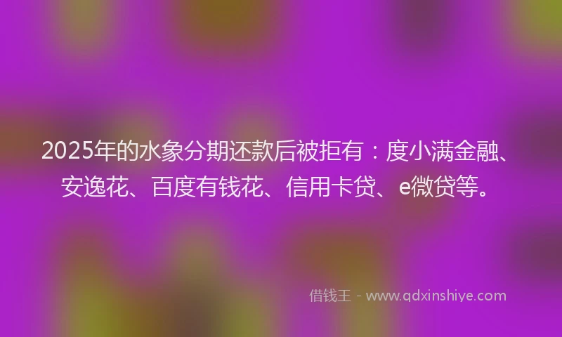 2025年的水象分期还款后被拒有：度小满金融、安逸花、百度有钱花、信用卡贷、e微贷等。