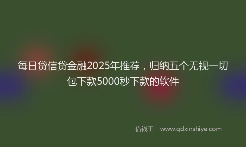 每日贷信贷金融2025年推荐，归纳五个无视一切包下款5000秒下款的软件