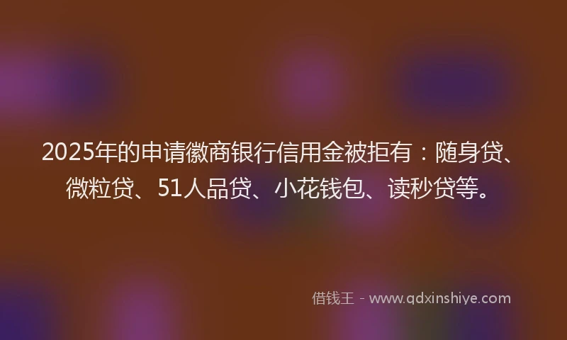 2025年的申请徽商银行信用金被拒有：随身贷、微粒贷、51人品贷、小花钱包、读秒贷等。