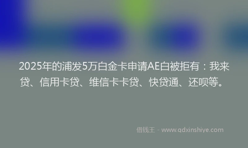 2025年的浦发5万白金卡申请AE白被拒有：我来贷、信用卡贷、维信卡卡贷、快贷通、还呗等。