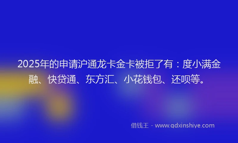 2025年的申请沪通龙卡金卡被拒了有：度小满金融、快贷通、东方汇、小花钱包、还呗等。