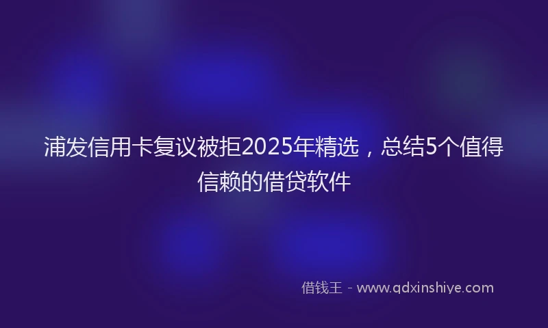 浦发信用卡复议被拒2025年精选，总结5个值得信赖的借贷软件