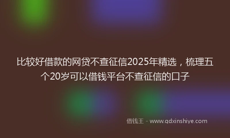 比较好借款的网贷不查征信2025年精选，梳理五个20岁可以借钱平台不查征信的口子