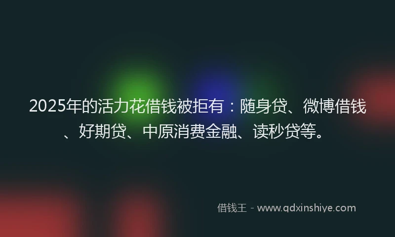 2025年的活力花借钱被拒有：随身贷、微博借钱、好期贷、中原消费金融、读秒贷等。