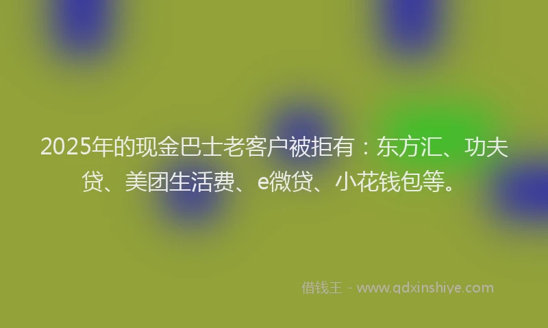 2025年的现金巴士老客户被拒有：东方汇、功夫贷、美团生活费、e微贷、小花钱包等。