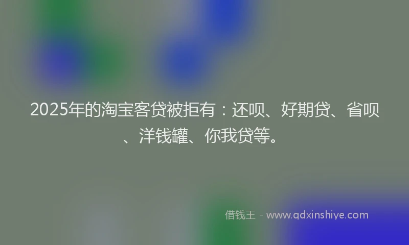 2025年的淘宝客贷被拒有：还呗、好期贷、省呗、洋钱罐、你我贷等。