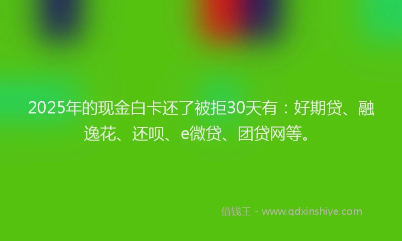 2025年的现金白卡还了被拒30天有：好期贷、融逸花、还呗、e微贷、团贷网等。
