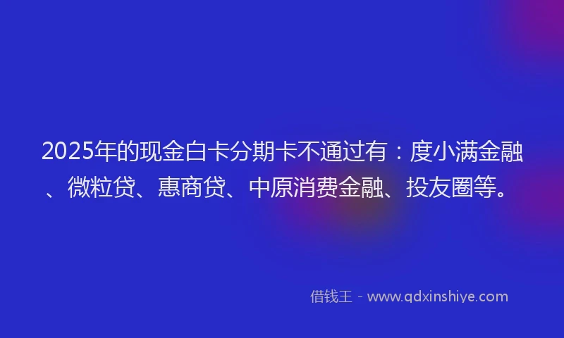 2025年的现金白卡分期卡不通过有：度小满金融、微粒贷、惠商贷、中原消费金融、投友圈等。