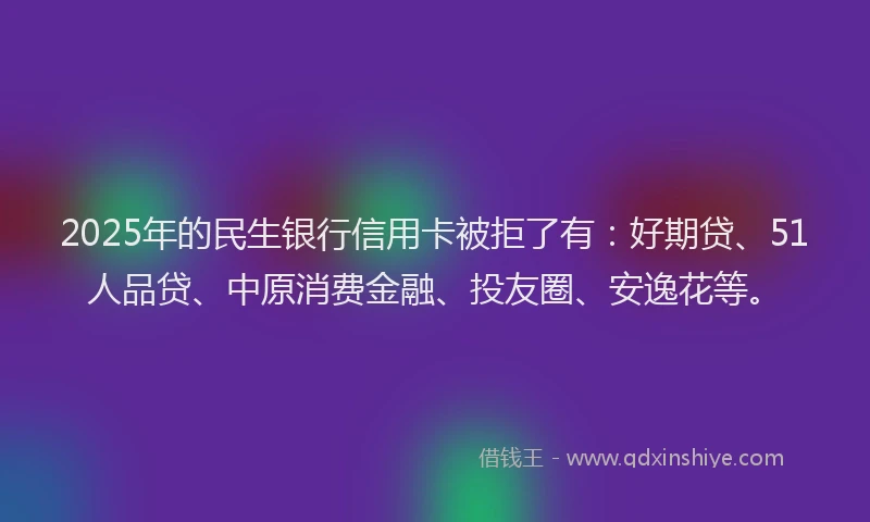 2025年的民生银行信用卡被拒了有：好期贷、51人品贷、中原消费金融、投友圈、安逸花等。