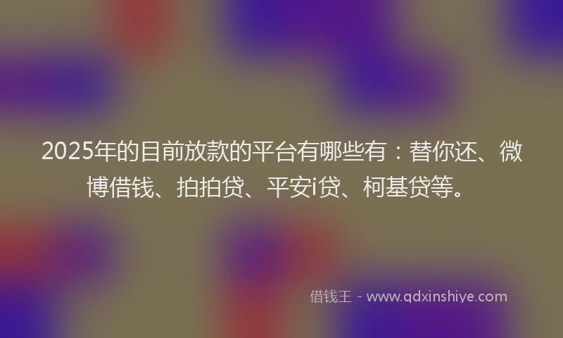 2025年的目前放款的平台有哪些有：替你还、微博借钱、拍拍贷、平安i贷、柯基贷等。