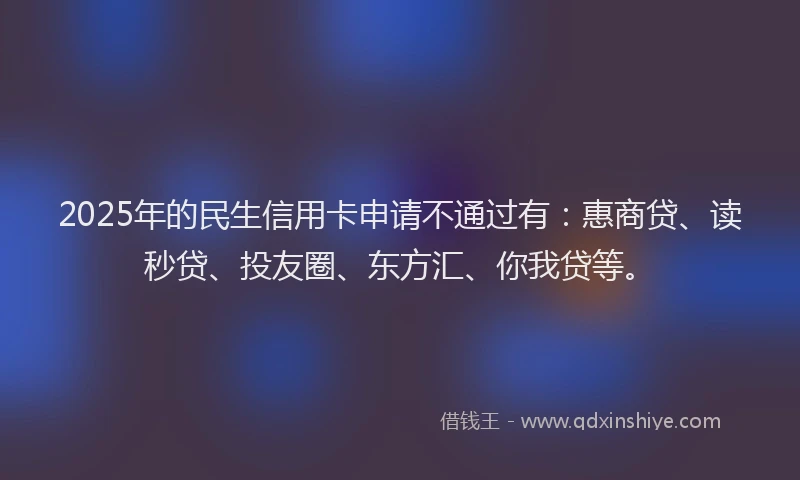 2025年的民生信用卡申请不通过有：惠商贷、读秒贷、投友圈、东方汇、你我贷等。