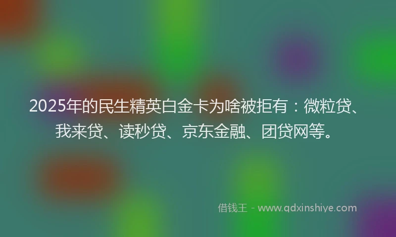 2025年的民生精英白金卡为啥被拒有：微粒贷、我来贷、读秒贷、京东金融、团贷网等。