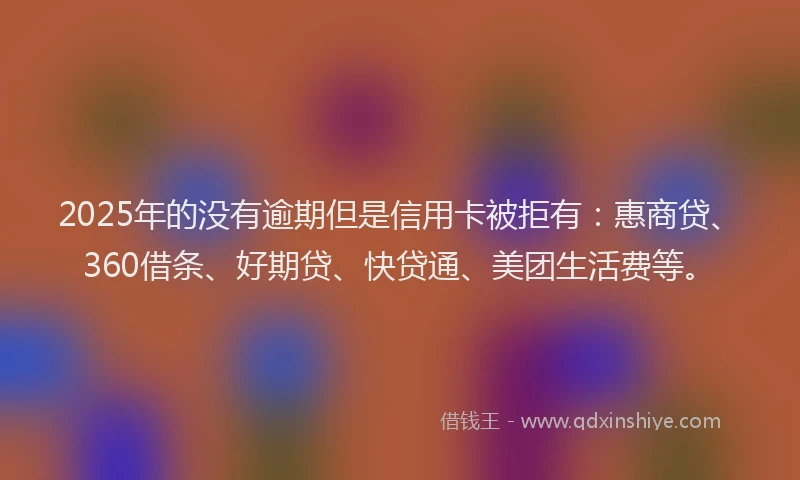 2025年的没有逾期但是信用卡被拒有：惠商贷、360借条、好期贷、快贷通、美团生活费等。