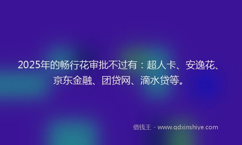 2025年的畅行花审批不过有：超人卡、安逸花、京东金融、团贷网、滴水贷等。