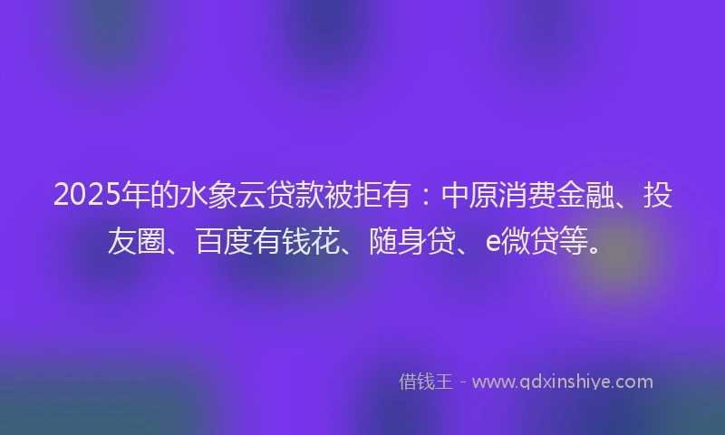 2025年的水象云贷款被拒有：中原消费金融、投友圈、百度有钱花、随身贷、e微贷等。