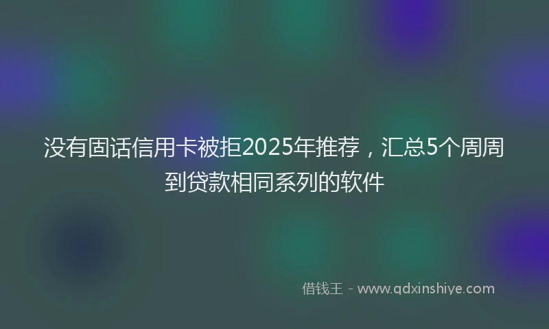 没有固话信用卡被拒2025年推荐，汇总5个周周到贷款相同系列的软件