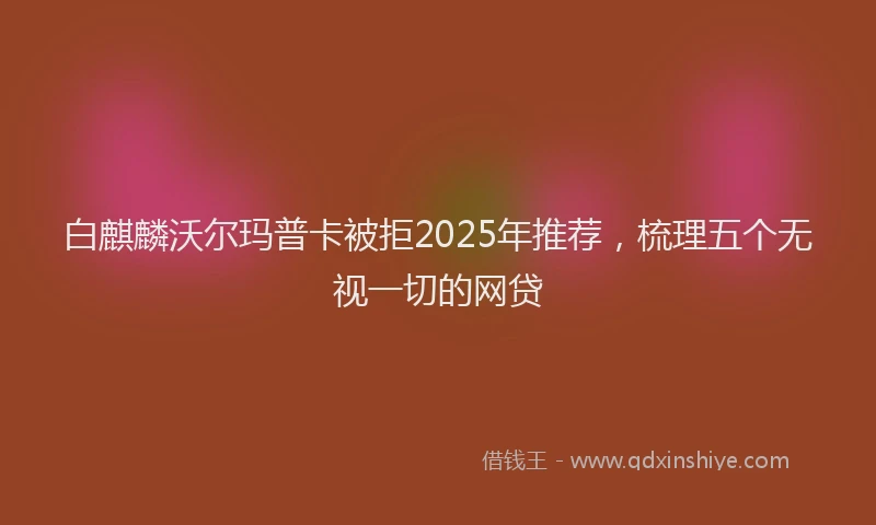 白麒麟沃尔玛普卡被拒2025年推荐，梳理五个无视一切的网贷