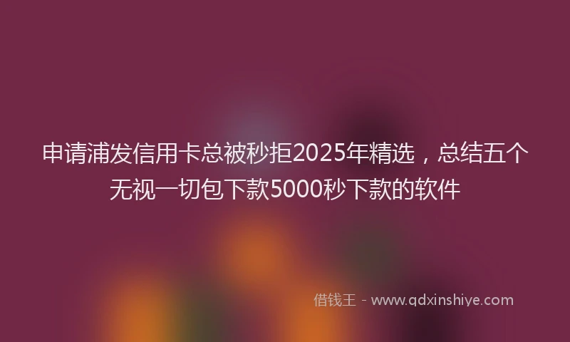 申请浦发信用卡总被秒拒2025年精选，总结五个无视一切包下款5000秒下款的软件