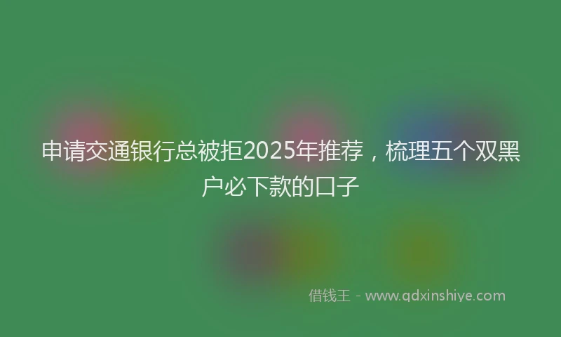 申请交通银行总被拒2025年推荐，梳理五个双黑户必下款的口子