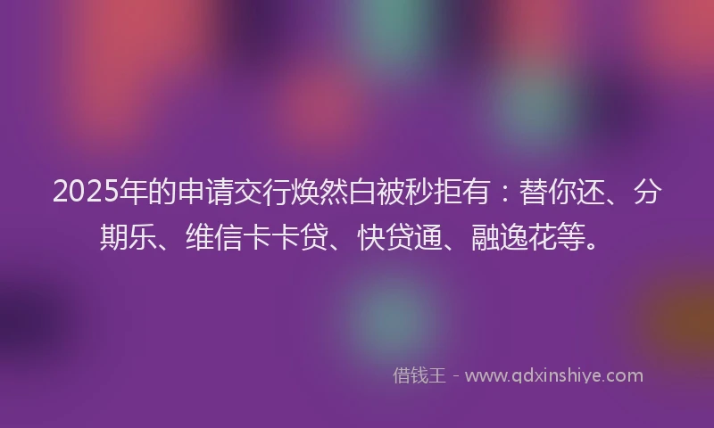 2025年的申请交行焕然白被秒拒有：替你还、分期乐、维信卡卡贷、快贷通、融逸花等。