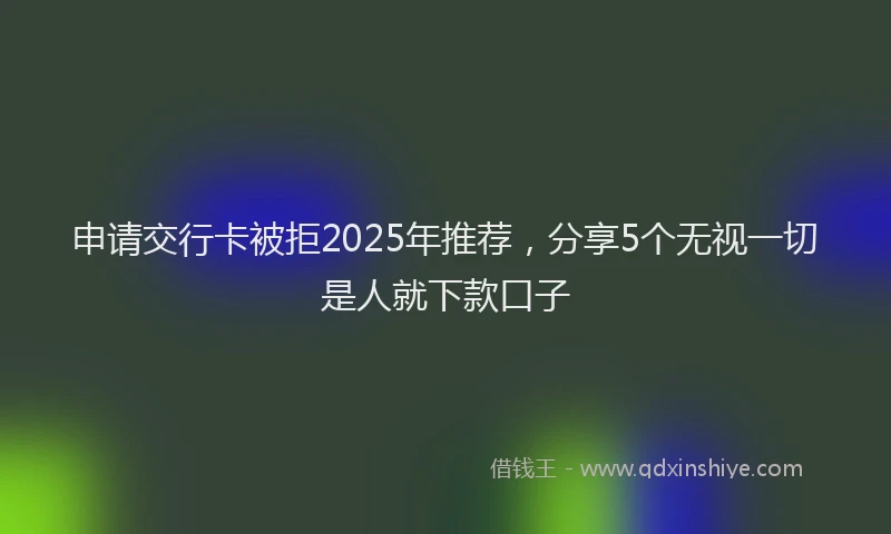 申请交行卡被拒2025年推荐，分享5个无视一切是人就下款口子