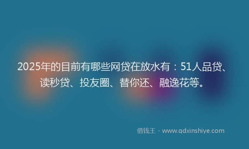 2025年的目前有哪些网贷在放水有：51人品贷、读秒贷、投友圈、替你还、融逸花等。