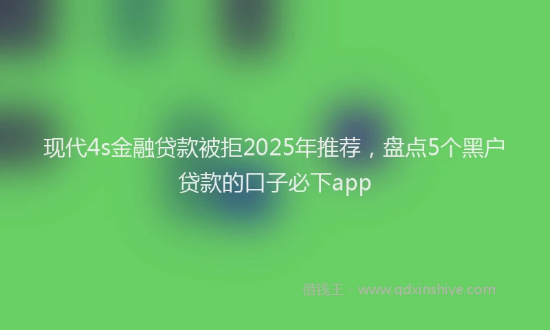 现代4s金融贷款被拒2025年推荐，盘点5个黑户贷款的口子必下app