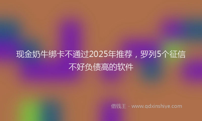 现金奶牛绑卡不通过2025年推荐，罗列5个征信不好负债高的软件