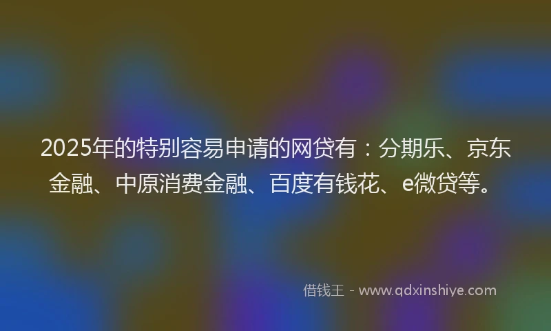 2025年的特别容易申请的网贷有：分期乐、京东金融、中原消费金融、百度有钱花、e微贷等。