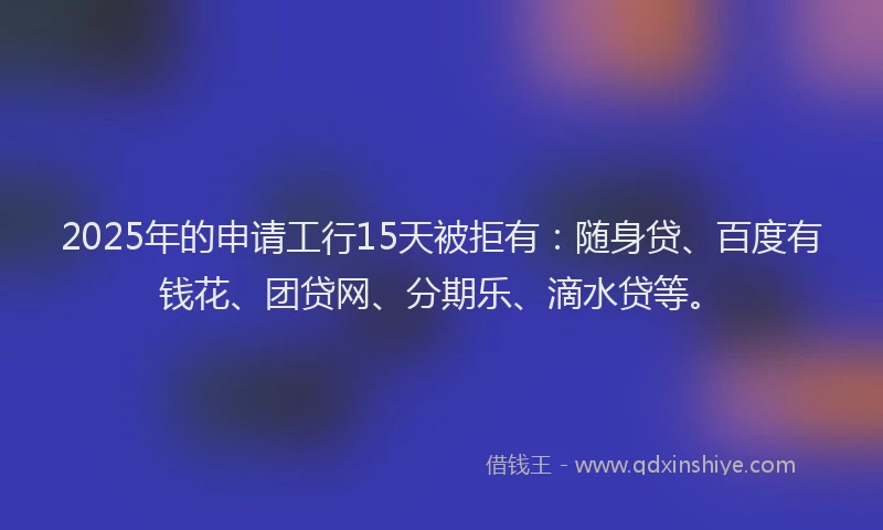 2025年的申请工行15天被拒有：随身贷、百度有钱花、团贷网、分期乐、滴水贷等。