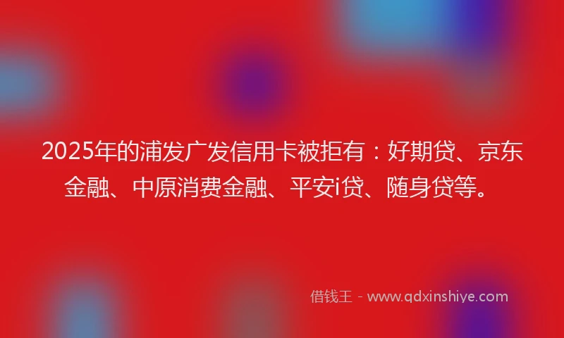 2025年的浦发广发信用卡被拒有：好期贷、京东金融、中原消费金融、平安i贷、随身贷等。