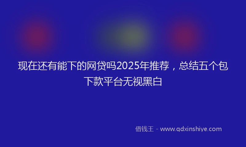 现在还有能下的网贷吗2025年推荐，总结五个包下款平台无视黑白