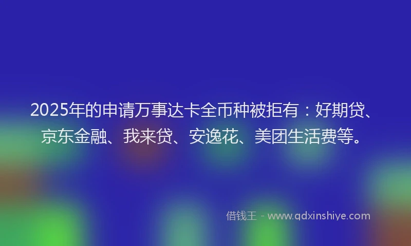 2025年的申请万事达卡全币种被拒有：好期贷、京东金融、我来贷、安逸花、美团生活费等。