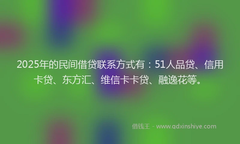 2025年的民间借贷联系方式有：51人品贷、信用卡贷、东方汇、维信卡卡贷、融逸花等。