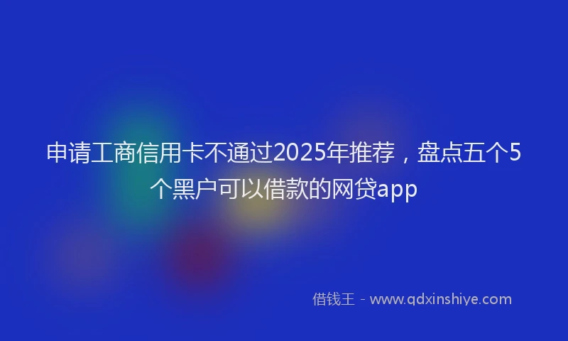 申请工商信用卡不通过2025年推荐，盘点五个5个黑户可以借款的网贷app
