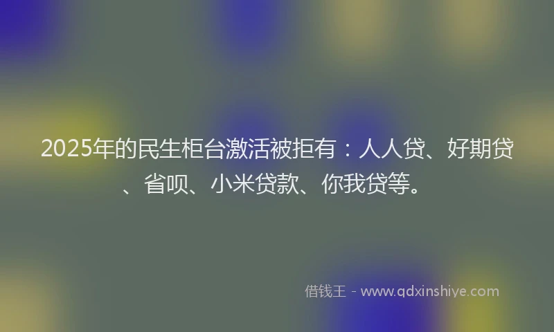 2025年的民生柜台激活被拒有：人人贷、好期贷、省呗、小米贷款、你我贷等。