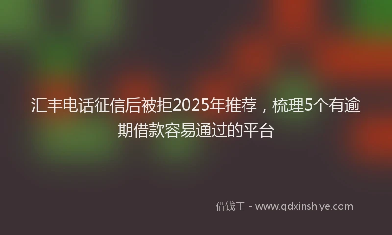 汇丰电话征信后被拒2025年推荐，梳理5个有逾期借款容易通过的平台