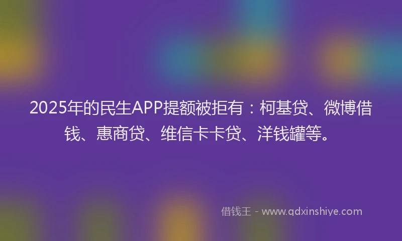 2025年的民生APP提额被拒有：柯基贷、微博借钱、惠商贷、维信卡卡贷、洋钱罐等。