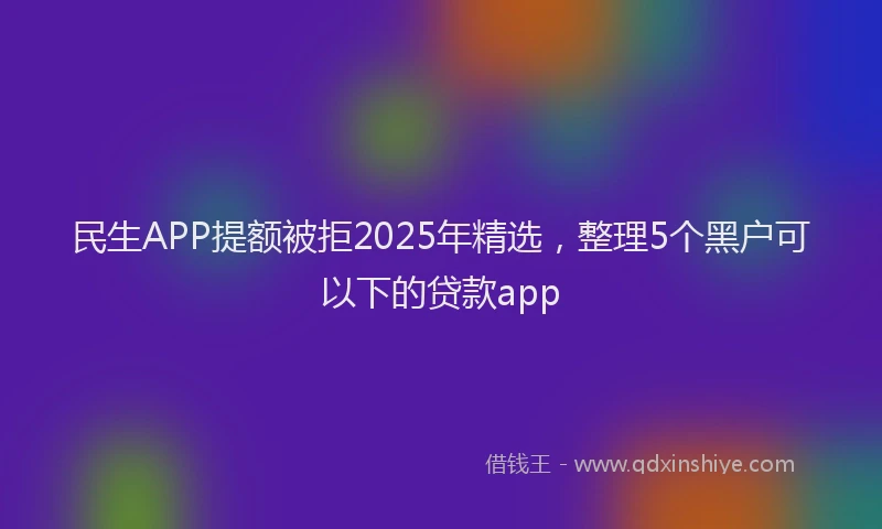 民生APP提额被拒2025年精选，整理5个黑户可以下的贷款app