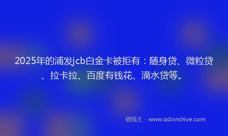 2025年的浦发jcb白金卡被拒有：随身贷、微粒贷、拉卡拉、百度有钱花、滴水贷等。