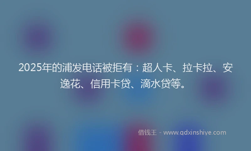 2025年的浦发电话被拒有：超人卡、拉卡拉、安逸花、信用卡贷、滴水贷等。
