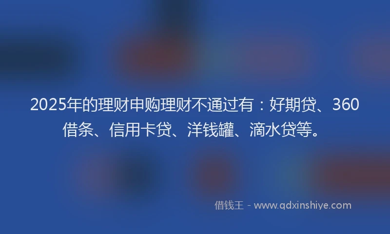 2025年的理财申购理财不通过有：好期贷、360借条、信用卡贷、洋钱罐、滴水贷等。