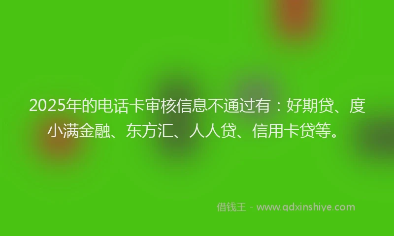 2025年的电话卡审核信息不通过有：好期贷、度小满金融、东方汇、人人贷、信用卡贷等。
