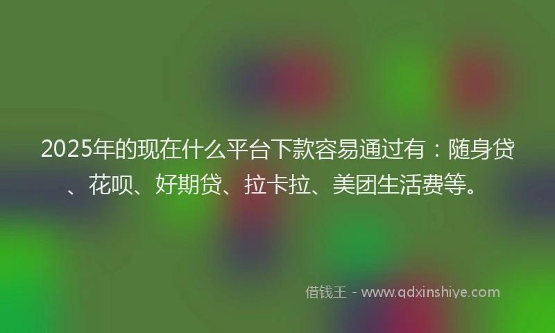 2025年的现在什么平台下款容易通过有：随身贷、花呗、好期贷、拉卡拉、美团生活费等。
